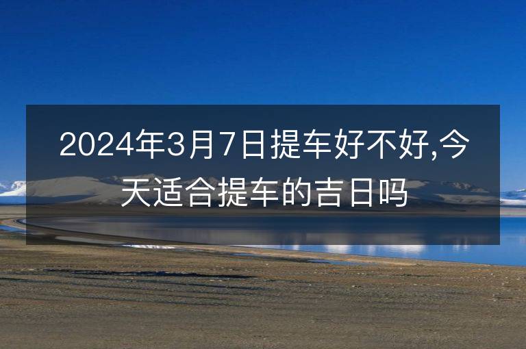 2024年3月7日提車好不好,今天適合提車的吉日嗎