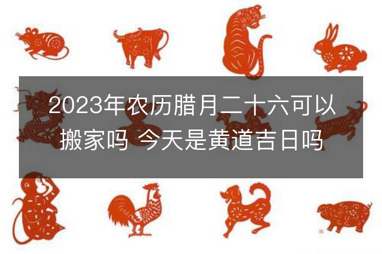 2023年農歷臘月二十六可以搬家嗎 今天是黃道吉日嗎