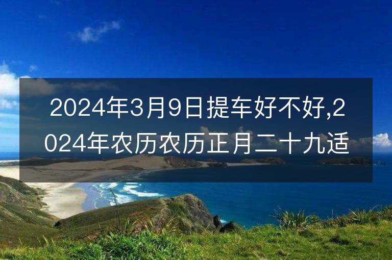 2024年3月9日提車好不好,2024年農(nóng)歷農(nóng)歷正月二十九適合提車吉日嗎