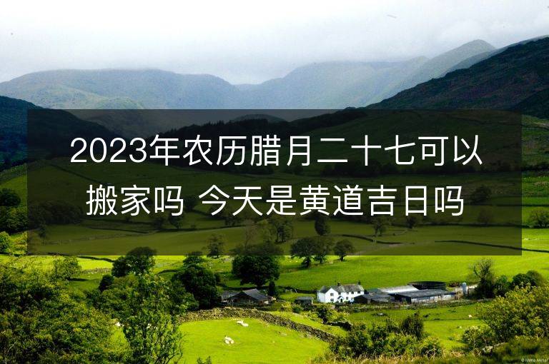 2023年農(nóng)歷臘月二十七可以搬家嗎 今天是黃道吉日嗎