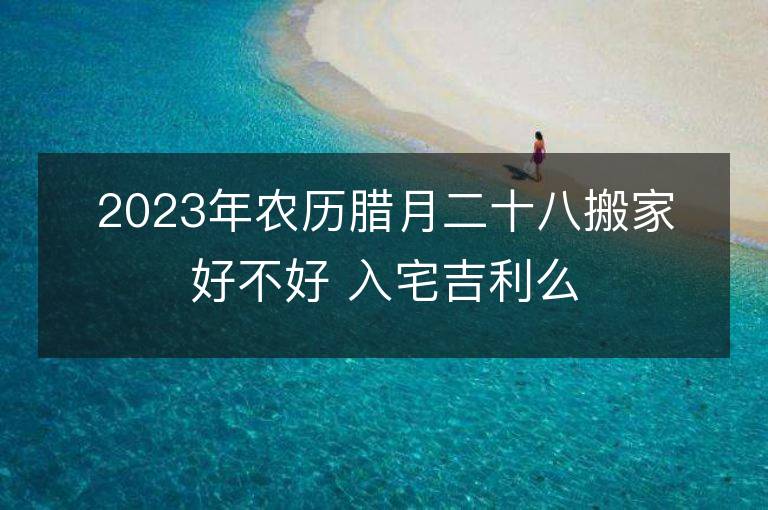 2023年農歷臘月二十八搬家好不好 入宅吉利么