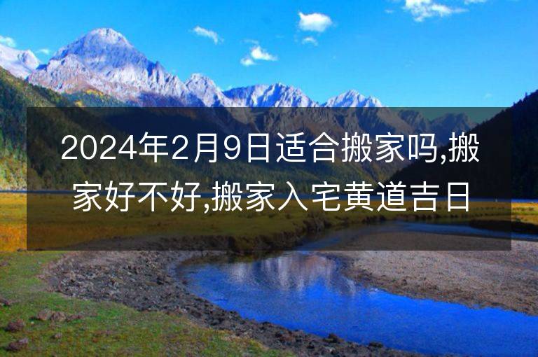 2024年2月9日適合搬家嗎,搬家好不好,搬家入宅黃道吉日吉時