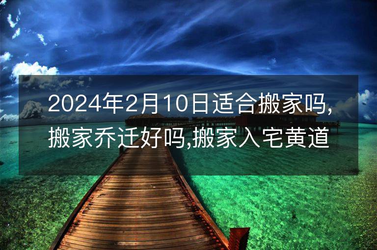 2024年2月10日適合搬家嗎,搬家喬遷好嗎,搬家入宅黃道吉日