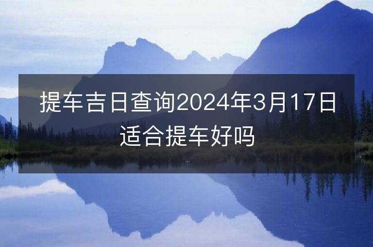 提車吉日查詢2024年3月17日適合提車好嗎