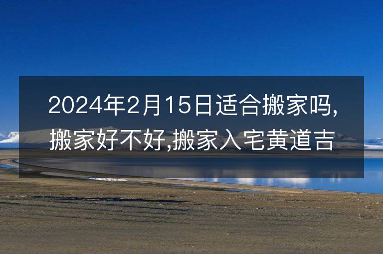 2024年2月15日適合搬家嗎,搬家好不好,搬家入宅黃道吉日吉時(shí)