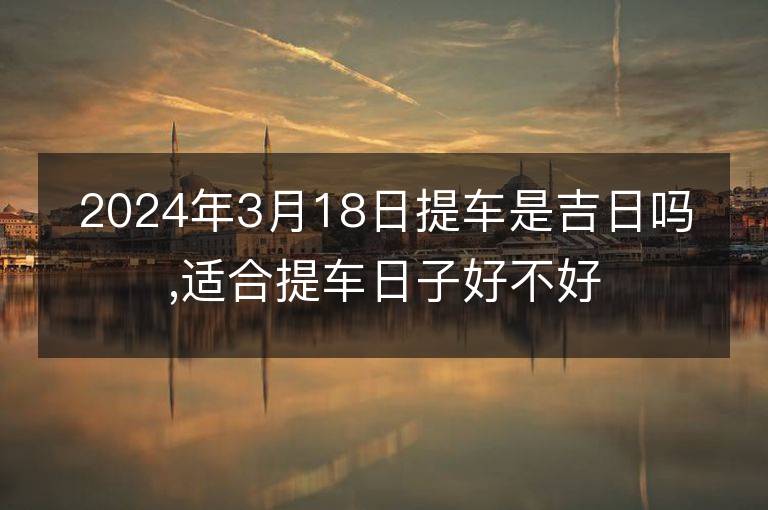 2024年3月18日提車(chē)是吉日嗎,適合提車(chē)日子好不好