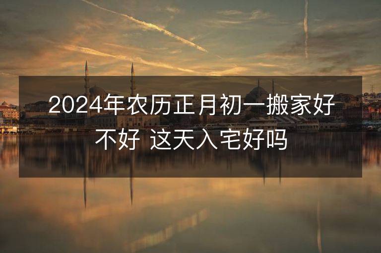 2024年農歷正月初一搬家好不好 這天入宅好嗎