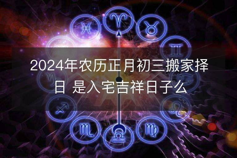 2024年農歷正月初三搬家擇日 是入宅吉祥日子么