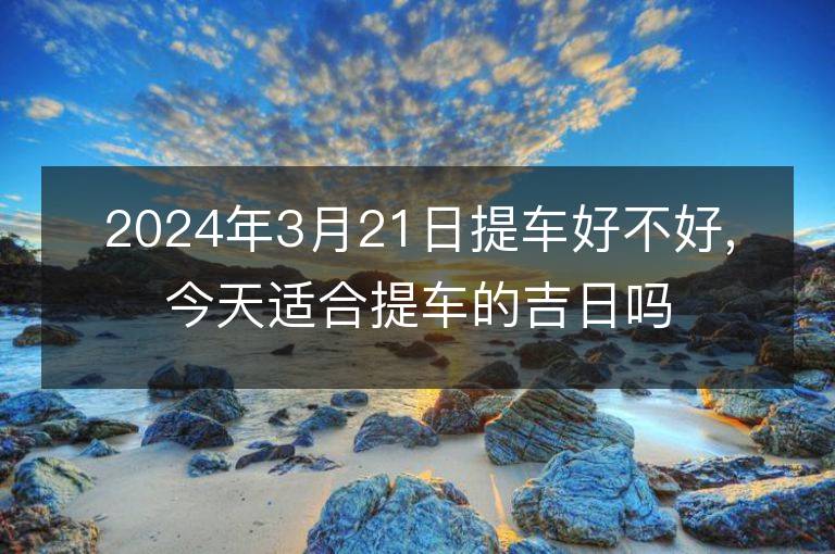 2024年3月21日提車好不好,今天適合提車的吉日嗎