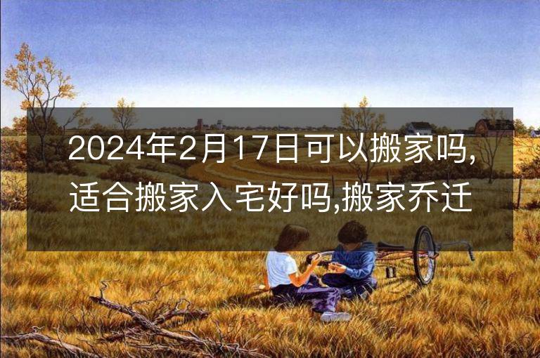 2024年2月17日可以搬家嗎,適合搬家入宅好嗎,搬家喬遷好日子