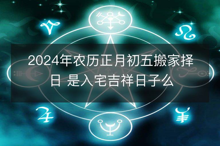 2024年農歷正月初五搬家擇日 是入宅吉祥日子么