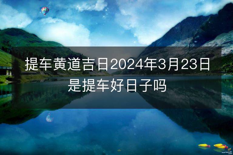 提車黃道吉日2024年3月23日是提車好日子嗎