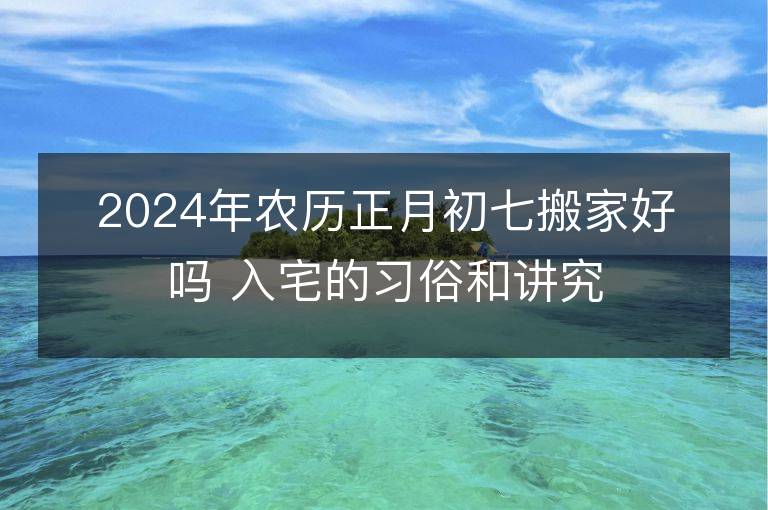 2024年農歷正月初七搬家好嗎 入宅的習俗和講究