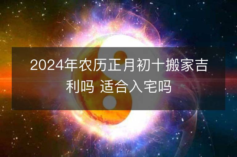 2024年農歷正月初十搬家吉利嗎 適合入宅嗎