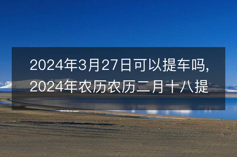 2024年3月27日可以提車嗎,2024年農歷農歷二月十八提車好不好,是好日子嗎