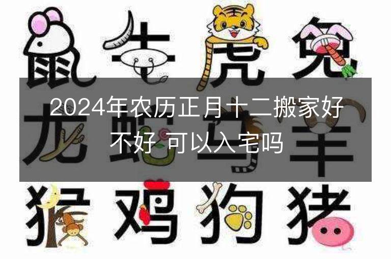 2024年農(nóng)歷正月十二搬家好不好 可以入宅嗎