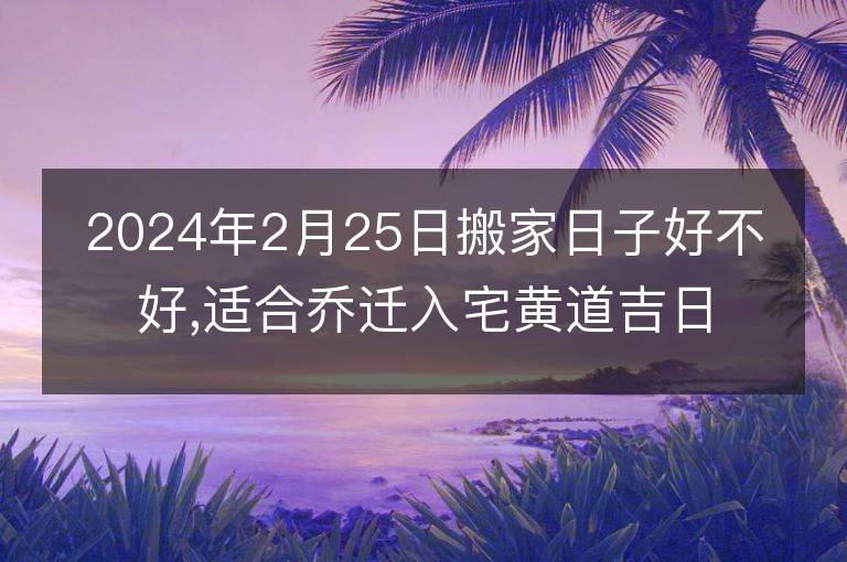 2024年2月25日搬家日子好不好,適合喬遷入宅黃道吉日