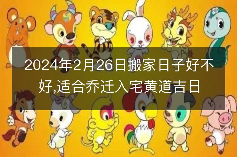 2024年2月26日搬家日子好不好,適合喬遷入宅黃道吉日