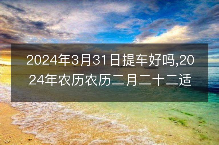 2024年3月31日提車(chē)好嗎,2024年農(nóng)歷農(nóng)歷二月二十二適合提車(chē)的好日子嗎