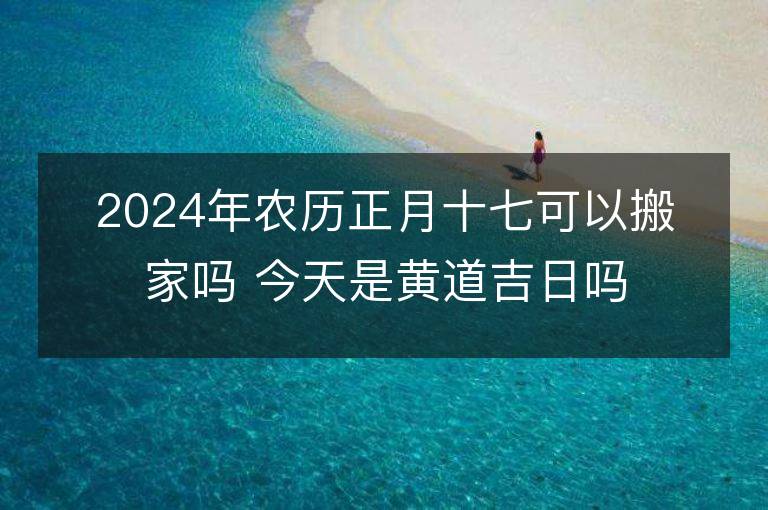 2024年農歷正月十七可以搬家嗎 今天是黃道吉日嗎