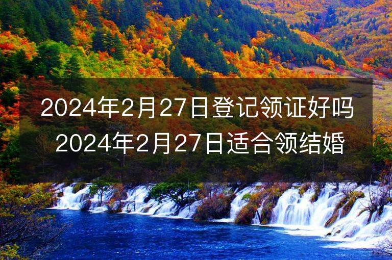 2024年2月27日登記領證好嗎 2024年2月27日適合領結婚證嗎