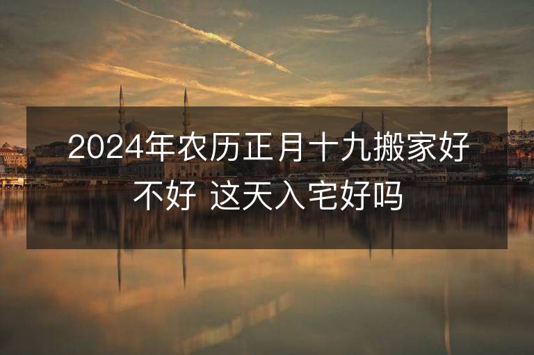 2024年農歷正月十九搬家好不好 這天入宅好嗎