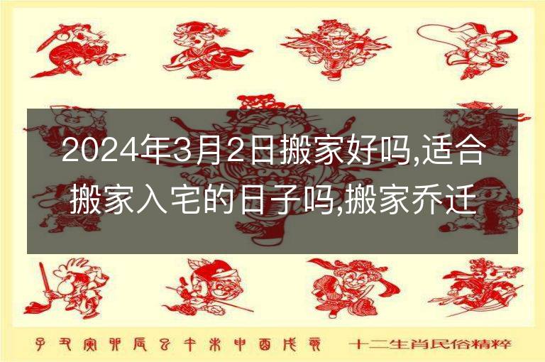 2024年3月2日搬家好嗎,適合搬家入宅的日子嗎,搬家喬遷黃道吉日查詢