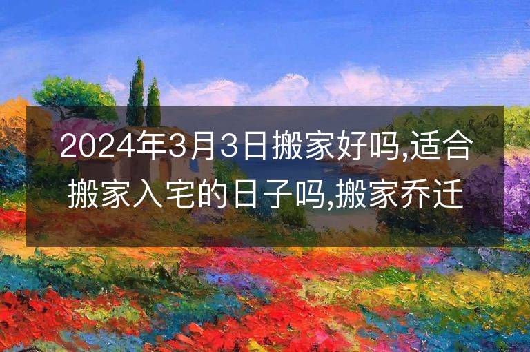 2024年3月3日搬家好嗎,適合搬家入宅的日子嗎,搬家喬遷黃道吉日查詢