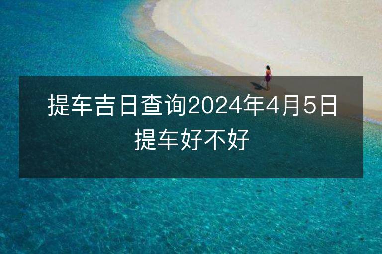 提車吉日查詢2024年4月5日提車好不好