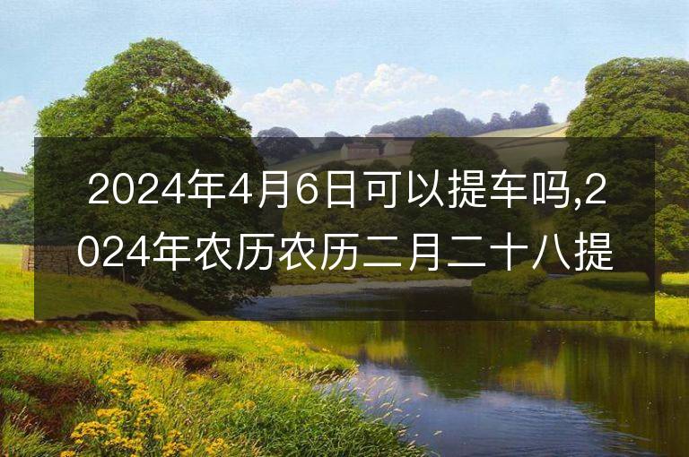 2024年4月6日可以提車嗎,2024年農(nóng)歷農(nóng)歷二月二十八提車好不好,是好日子嗎