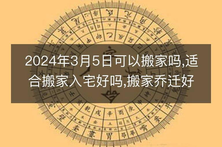 2024年3月5日可以搬家嗎,適合搬家入宅好嗎,搬家喬遷好日子