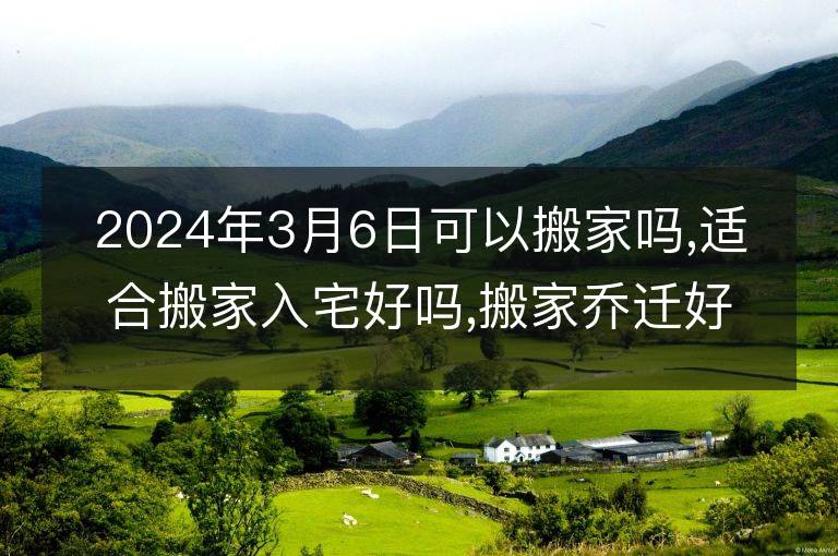 2024年3月6日可以搬家嗎,適合搬家入宅好嗎,搬家喬遷好日子