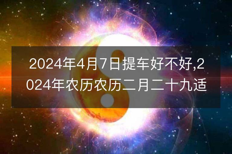 2024年4月7日提車好不好,2024年農歷農歷二月二十九適合提車吉日嗎