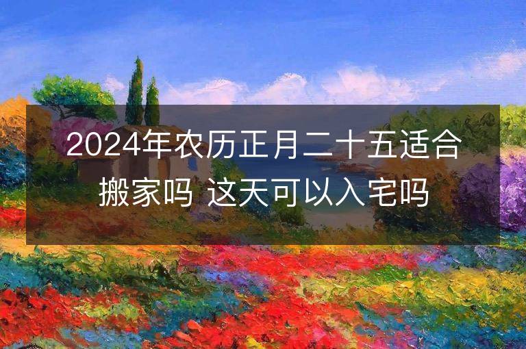 2024年農歷正月二十五適合搬家嗎 這天可以入宅嗎