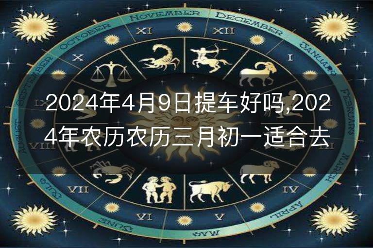 2024年4月9日提車好嗎,2024年農(nóng)歷農(nóng)歷三月初一適合去提新車嗎