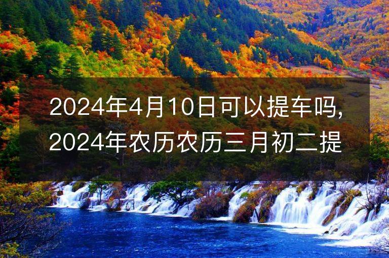 2024年4月10日可以提車嗎,2024年農歷農歷三月初二提車好不好,是好日子嗎