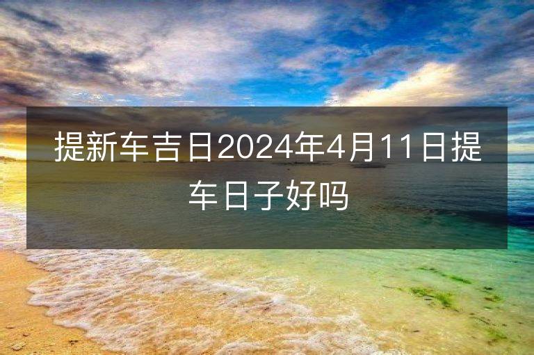 提新車(chē)吉日2024年4月11日提車(chē)日子好嗎