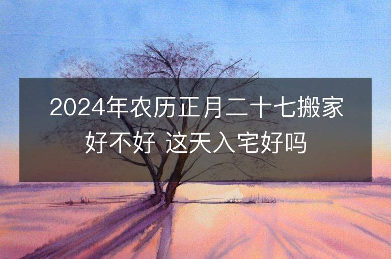 2024年農(nóng)歷正月二十七搬家好不好 這天入宅好嗎