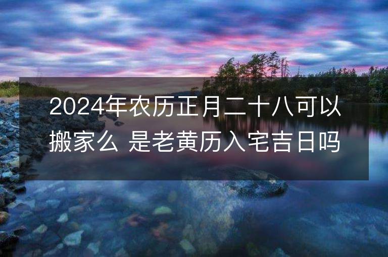 2024年農歷正月二十八可以搬家么 是老黃歷入宅吉日嗎