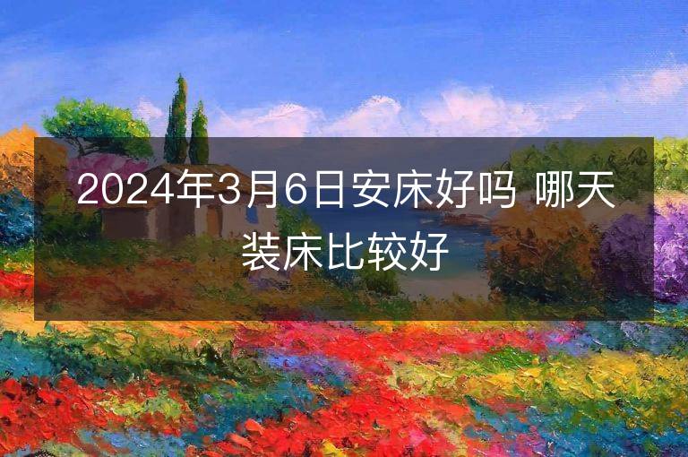 2024年3月6日安床好嗎 哪天裝床比較好