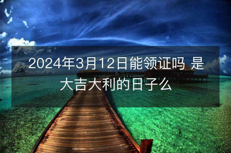 2024年3月12日能領證嗎 是大吉大利的日子么