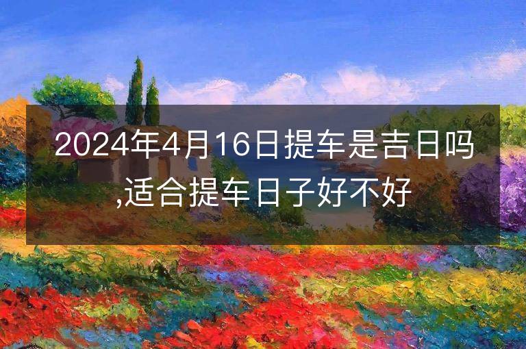 2024年4月16日提車是吉日嗎,適合提車日子好不好