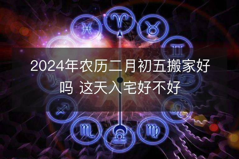 2024年農(nóng)歷二月初五搬家好嗎 這天入宅好不好