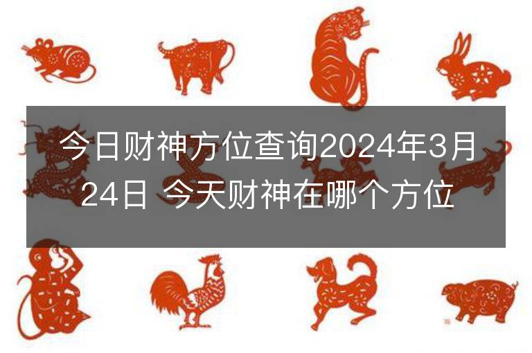 今日財神方位查詢2024年3月24日 今天財神在哪個方位