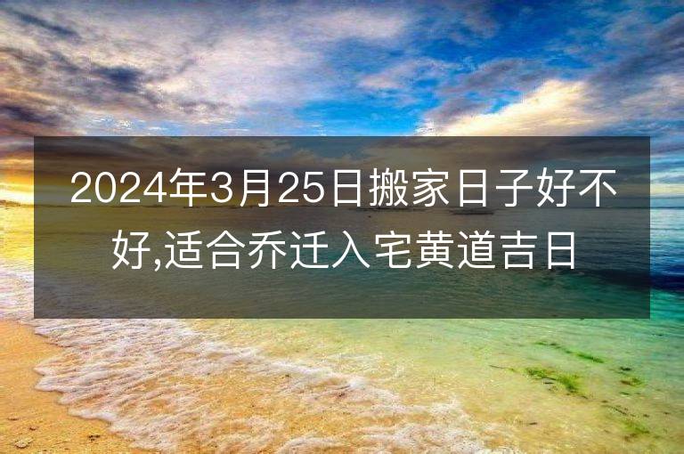 2024年3月25日搬家日子好不好,適合喬遷入宅黃道吉日