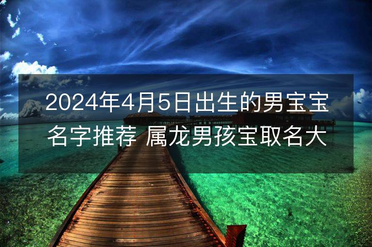 2024年4月5日出生的男寶寶名字推薦 屬龍男孩寶取名大全