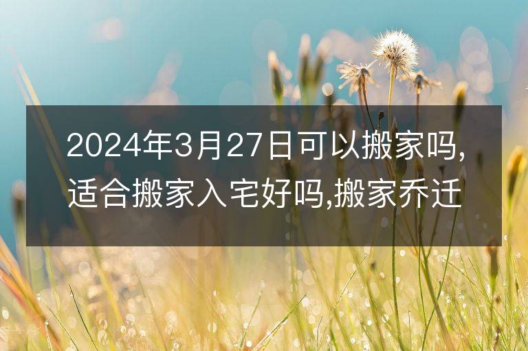 2024年3月27日可以搬家嗎,適合搬家入宅好嗎,搬家喬遷好日子