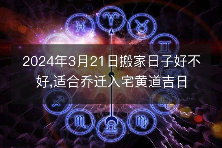 2024年3月21日搬家日子好不好,適合喬遷入宅黃道吉日