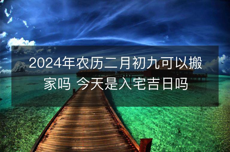 2024年農(nóng)歷二月初九可以搬家嗎 今天是入宅吉日嗎