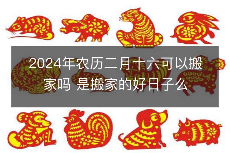 2024年農(nóng)歷二月十六可以搬家嗎 是搬家的好日子么